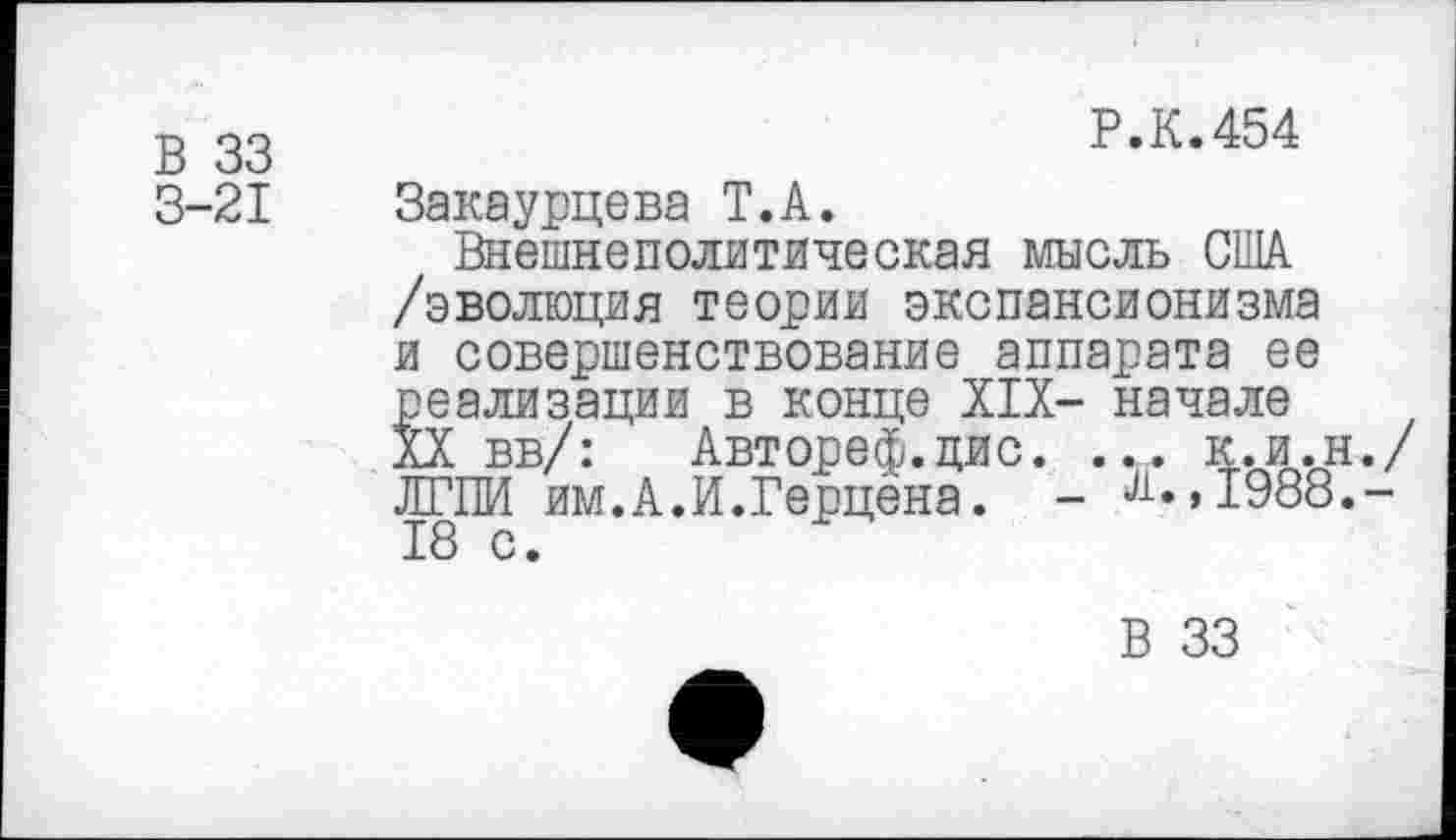 ﻿В 33
Р.К.454
3-21
Закаурцева Т.А.
Внешнеполитическая мысль США /эволюция теории экспансионизма и совершенствование аппарата ее реализации в конце XIX- начале XX вв/: Автореф.цис. ... к.и.н./ ЛГПИ им.А.И.Герцена. - ^»,1988.-18 с.
В 33